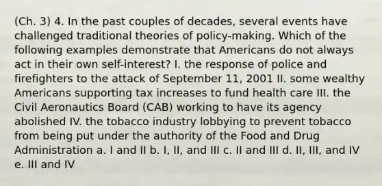 (Ch. 3) 4. In the past couples of decades, several events have challenged traditional theories of policy-making. Which of the following examples demonstrate that Americans do not always act in their own self-interest? I. the response of police and firefighters to the attack of September 11, 2001 II. some wealthy Americans supporting tax increases to fund health care III. the Civil Aeronautics Board (CAB) working to have its agency abolished IV. the tobacco industry lobbying to prevent tobacco from being put under the authority of the Food and Drug Administration a. I and II b. I, II, and III c. II and III d. II, III, and IV e. III and IV