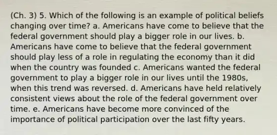 (Ch. 3) 5. Which of the following is an example of political beliefs changing over time? a. Americans have come to believe that the federal government should play a bigger role in our lives. b. Americans have come to believe that the federal government should play less of a role in regulating the economy than it did when the country was founded c. Americans wanted the federal government to play a bigger role in our lives until the 1980s, when this trend was reversed. d. Americans have held relatively consistent views about the role of the federal government over time. e. Americans have become more convinced of the importance of political participation over the last fifty years.