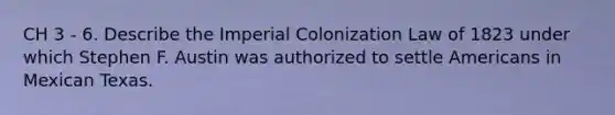 CH 3 - 6. Describe the Imperial Colonization Law of 1823 under which Stephen F. Austin was authorized to settle Americans in Mexican Texas.