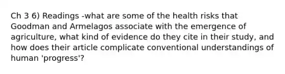 Ch 3 6) Readings -what are some of the health risks that Goodman and Armelagos associate with the emergence of agriculture, what kind of evidence do they cite in their study, and how does their article complicate conventional understandings of human 'progress'?