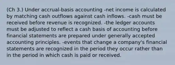 (Ch 3.) Under accrual-basis accounting -net income is calculated by matching cash outflows against cash inflows. -cash must be received before revenue is recognized. -the ledger accounts must be adjusted to reflect a cash basis of accounting before <a href='https://www.questionai.com/knowledge/kFBJaQCz4b-financial-statements' class='anchor-knowledge'>financial statements</a> are prepared under <a href='https://www.questionai.com/knowledge/kwjD9YtMH2-generally-accepted-accounting-principles' class='anchor-knowledge'>generally accepted accounting principles</a>. -events that change a company's financial statements are recognized in the period they occur rather than in the period in which cash is paid or received.