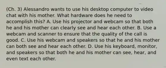 (Ch. 3) Alessandro wants to use his desktop computer to video chat with his mother. What hardware does he need to accomplish this? A. Use his projector and webcam so that both he and his mother can clearly see and hear each other. B. Use a webcam and scanner to ensure that the quality of the call is good. C. Use his webcam and speakers so that he and his mother can both see and hear each other. D. Use his keyboard, monitor, and speakers so that both he and his mother can see, hear, and even text each other.