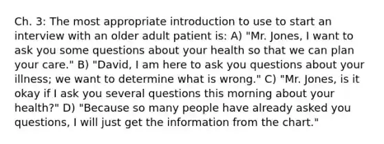 Ch. 3: The most appropriate introduction to use to start an interview with an older adult patient is: A) "Mr. Jones, I want to ask you some questions about your health so that we can plan your care." B) "David, I am here to ask you questions about your illness; we want to determine what is wrong." C) "Mr. Jones, is it okay if I ask you several questions this morning about your health?" D) "Because so many people have already asked you questions, I will just get the information from the chart."