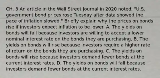 CH. 3 An article in the Wall Street Journal in 2020​ noted, "U.S. government bond prices rose Tuesday after data showed the pace of inflation​ slowed." Briefly explain why the prices on bonds rise if investors expect inflation to be lower. A. The yields on bonds will fall because investors are willing to accept a lower nominal interest rate on the bonds they are purchasing. B. The yields on bonds will rise because investors require a higher rate of return on the bonds they are purchasing. C. The yields on bonds will rise because investors demand fewer bonds at the current interest rates. D. The yields on bonds will fall because investors demand fewer bonds at the current interest rates.