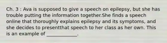 Ch. 3 : Ava is supposed to give a speech on epilepsy, but she has trouble putting the information together.She finds a speech online that thoroughly explains epilepsy and its symptoms, and she decides to presentthat speech to her class as her own. This is an example of _____________.