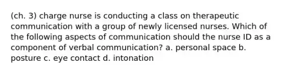 (ch. 3) charge nurse is conducting a class on therapeutic communication with a group of newly licensed nurses. Which of the following aspects of communication should the nurse ID as a component of verbal communication? a. personal space b. posture c. eye contact d. intonation