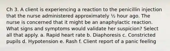 Ch 3. A client is experiencing a reaction to the penicillin injection that the nurse administered approximately ½ hour ago. The nurse is concerned that it might be an anaphylactic reaction. What signs and symptoms would validate her suspicion? Select all that apply. a. Rapid heart rate b. Diaphoresis c. Constricted pupils d. Hypotension e. Rash f. Client report of a panic feeling