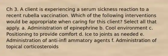 Ch 3. A client is experiencing a serum sickness reaction to a recent rubella vaccination. Which of the following interventions would be appropriate when caring for this client? Select all that apply. a. Administration of epinephrine b. Cool environment c. Positioning to provide comfort d. Ice to joints as needed e. Administration of anti-infl ammatory agents f. Administration of topical corticosteroids