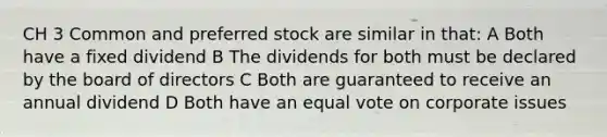 CH 3 Common and preferred stock are similar in that: A Both have a fixed dividend B The dividends for both must be declared by the board of directors C Both are guaranteed to receive an annual dividend D Both have an equal vote on corporate issues