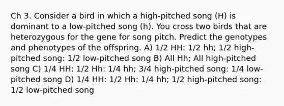 Ch 3. Consider a bird in which a high-pitched song (H) is dominant to a low-pitched song (h). You cross two birds that are heterozygous for the gene for song pitch. Predict the genotypes and phenotypes of the offspring. A) 1/2 HH: 1/2 hh; 1/2 high-pitched song: 1/2 low-pitched song B) All Hh; All high-pitched song C) 1/4 HH: 1/2 Hh: 1/4 hh; 3/4 high-pitched song: 1/4 low-pitched song D) 1/4 HH: 1/2 Hh: 1/4 hh; 1/2 high-pitched song: 1/2 low-pitched song