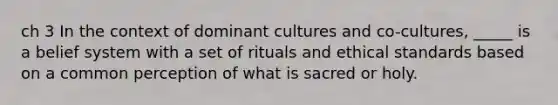 ch 3 In the context of dominant cultures and co-cultures, _____ is a belief system with a set of rituals and ethical standards based on a common perception of what is sacred or holy.