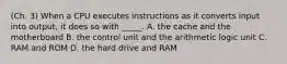 (Ch. 3) When a CPU executes instructions as it converts input into output, it does so with _____. A. the cache and the motherboard B. the control unit and the arithmetic logic unit C. RAM and ROM D. the hard drive and RAM