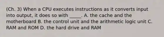 (Ch. 3) When a CPU executes instructions as it converts input into output, it does so with _____. A. the cache and the motherboard B. the control unit and the arithmetic logic unit C. RAM and ROM D. the hard drive and RAM