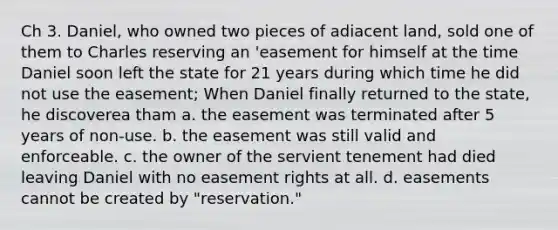 Ch 3. Daniel, who owned two pieces of adiacent land, sold one of them to Charles reserving an 'easement for himself at the time Daniel soon left the state for 21 years during which time he did not use the easement; When Daniel finally returned to the state, he discoverea tham a. the easement was terminated after 5 years of non-use. b. the easement was still valid and enforceable. c. the owner of the servient tenement had died leaving Daniel with no easement rights at all. d. easements cannot be created by "reservation."