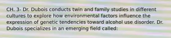 CH. 3- Dr. Dubois conducts twin and family studies in different cultures to explore how environmental factors influence the expression of genetic tendencies toward alcohol use disorder. Dr. Dubois specializes in an emerging field called: