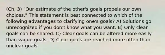 (Ch. 3) "Our estimate of the other's goals propels our own choices." This statement is best connected to which of the following advantages to clarifying one's goals? A) Solutions go unrecognized if you don't know what you want. B) Only clear goals can be shared. C) Clear goals can be altered more easily than vague goals. D) Clear goals are reached more often than unclear goals.