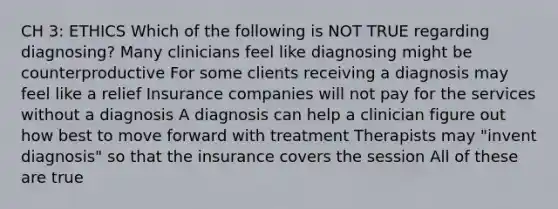 CH 3: ETHICS Which of the following is NOT TRUE regarding diagnosing? Many clinicians feel like diagnosing might be counterproductive For some clients receiving a diagnosis may feel like a relief Insurance companies will not pay for the services without a diagnosis A diagnosis can help a clinician figure out how best to move forward with treatment Therapists may "invent diagnosis" so that the insurance covers the session All of these are true