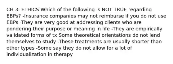 CH 3: ETHICS Which of the following is NOT TRUE regarding EBPs? -Insurance companies may not reimburse if you do not use EBPs -They are very good at addressing clients who are pondering their purpose or meaning in life -They are empirically validated forms of tx Some theoretical orientations do not lend themselves to study -These treatments are usually shorter than other types -Some say they do not allow for a lot of individualization in therapy