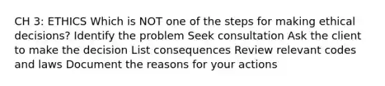 CH 3: ETHICS Which is NOT one of the steps for making ethical decisions? Identify the problem Seek consultation Ask the client to make the decision List consequences Review relevant codes and laws Document the reasons for your actions