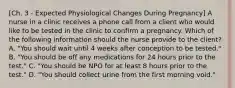 [Ch. 3 - Expected Physiological Changes During Pregnancy] A nurse in a clinic receives a phone call from a client who would like to be tested in the clinic to confirm a pregnancy. Which of the following information should the nurse provide to the client? A. "You should wait until 4 weeks after conception to be tested." B. "You should be off any medications for 24 hours prior to the test." C. "You should be NPO for at least 8 hours prior to the test." D. "You should collect urine from the first morning void."