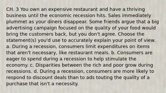 CH. 3 You own an expensive restaurant and have a thriving business until the economic recession hits. Sales immediately plummet as your diners disappear. Some friends argue that a big advertising campaign focused on the quality of your food would bring the customers back, but you don't agree. Choose the statement(s) you'd use to accurately explain your point of view. a. During a recession, consumers limit expenditures on items that aren't necessary, like restaurant meals. b. Consumers are eager to spend during a recession to help stimulate the economy. c. Disparities between the rich and poor grow during recessions. d. During a recession, consumers are more likely to respond to discount deals than to ads touting the quality of a purchase that isn't a necessity.