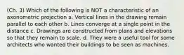 (Ch. 3) Which of the following is NOT a characteristic of an axonometric projection a. Vertical lines in the drawing remain parallel to each other b. Lines converge at a single point in the distance c. Drawings are constructed from plans and elevations so that they remain to scale. d. They were a useful tool for some architects who wanted their buildings to be seen as machines.