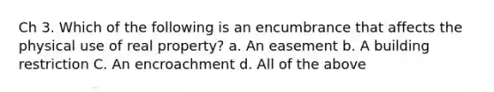 Ch 3. Which of the following is an encumbrance that affects the physical use of real property? a. An easement b. A building restriction C. An encroachment d. All of the above