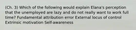 (Ch. 3) Which of the following would explain Elana's perception that the unemployed are lazy and do not really want to work full time? Fundamental attribution error External locus of control Extrinsic motivation Self-awareness