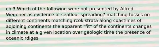 ch 3 Which of the following were not presented by Alfred Wegener as evidence of seafloor spreading? matching fossils on different continents matching rcok strata along coastlines of adjoining continents the apparent "fit" of the continents changes in climate at a given location over geologic time the presence of oceanic rdiges