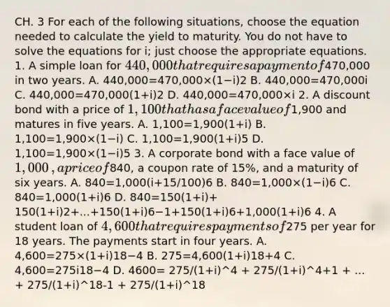 CH. 3 For each of the following​ situations, choose the equation needed to calculate the yield to maturity. You do not have to solve the equations for i​; just choose the appropriate equations. 1. A simple loan for ​440,000 that requires a payment of ​470,000 in two years. A. 440,000=470,000×(1−i)2 B. 440,000=470,000i C. 440,000=470,000(1+i)2 D. 440,000=470,000×i 2. A discount bond with a price of ​1,100 that has a face value of ​1,900 and matures in five years. A. 1,100=1,900(1+i) B. 1,100=1,900×(1−i) C. 1,100=1,900(1+i)5 D. 1,100=1,900×(1−i)5 3. A corporate bond with a face value of ​1,000​, a price of ​840​, a coupon rate of 15​%, and a maturity of six years. A. 840=1,000(i+15/100)6 B. 840=1,000×(1−i)6 C. 840=1,000(1+i)6 D. 840=150(1+i)+ 150(1+i)2+...+150(1+i)6−1+150(1+i)6+1,000(1+i)6 4. A student loan of ​4,600 that requires payments of ​275 per year for 18 years. The payments start in four years. A. 4,600=275×(1+i)18−4 B. 275=4,600(1+i)18+4 C. 4,600=275i18−4 D. 4600= 275/(1+i)^4 + 275/(1+i)^4+1 + ... + 275/(1+i)^18-1 + 275/(1+i)^18