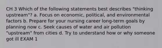 CH 3 Which of the following statements best describes "thinking upstream"? a. Focus on economic, political, and environmental factors b. Prepare for your nursing career long-term goals by planning now c. Seek causes of water and air pollution "upstream" from cities d. Try to understand how or why someone got ill EXAM 1