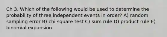 Ch 3. Which of the following would be used to determine the probability of three independent events in order? A) random sampling error B) chi square test C) sum rule D) product rule E) binomial expansion