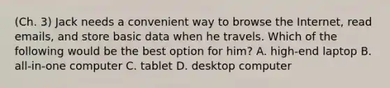 (Ch. 3) Jack needs a convenient way to browse the Internet, read emails, and store basic data when he travels. Which of the following would be the best option for him? A. high-end laptop B. all-in-one computer C. tablet D. desktop computer