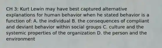 CH 3: Kurt Lewin may have best captured alternative explanations for human behavior when he stated behavior is a function of: A. the individual B. the consequences of compliant and deviant behavior within social groups C. culture and the systemic properties of the organization D. the person and the environment