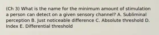 (Ch 3) What is the name for the minimum amount of stimulation a person can detect on a given sensory​ channel? A. Subliminal perception B. Just noticeable difference C. Absolute threshold D. Index E. Differential threshold