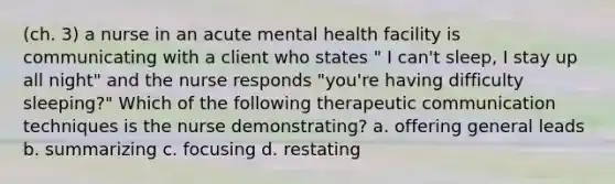 (ch. 3) a nurse in an acute mental health facility is communicating with a client who states " I can't sleep, I stay up all night" and the nurse responds "you're having difficulty sleeping?" Which of the following therapeutic communication techniques is the nurse demonstrating? a. offering general leads b. summarizing c. focusing d. restating