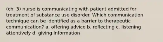 (ch. 3) nurse is communicating with patient admitted for treatment of substance use disorder. Which communication technique can be identified as a barrier to therapeutic communication? a. offering advice b. reflecting c. listening attentively d. giving information