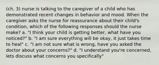 (ch. 3) nurse is talking to the caregiver of a child who has demonstrated recent changes in behavior and mood. When the caregiver asks the nurse for reassurance about their child's condition, which of the following responses should the nurse make? a. "I think your child is getting better, what have you noticed?" b. "I am sure everything will be okay, it just takes time to heal" c. "I am not sure what is wrong, have you asked the doctor about your concerns?" d. "I understand you're concerned, lets discuss what concerns you specifically"