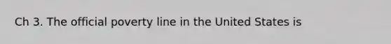 Ch 3. The official poverty line in the United States is