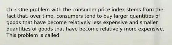 ch 3 One problem with the consumer price index stems from the fact that, over time, consumers tend to buy larger quantities of goods that have become relatively less expensive and smaller quantities of goods that have become relatively more expensive. This problem is called