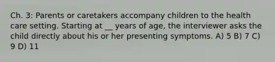 Ch. 3: Parents or caretakers accompany children to the health care setting. Starting at __ years of age, the interviewer asks the child directly about his or her presenting symptoms. A) 5 B) 7 C) 9 D) 11