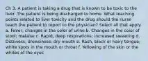 Ch 3. A patient is taking a drug that is known to be toxic to the liver. The patient is being discharged to home. What teaching points related to liver toxicity and the drug should the nurse teach the patient to report to the physician? Select all that apply. a. Fever; changes in the color of urine b. Changes in the color of stool; malaise c. Rapid, deep respirations; increased sweating d. Dizziness; drowsiness; dry mouth e. Rash, black or hairy tongue; white spots in the mouth or throat f. Yellowing of the skin or the whites of the eyes