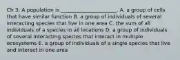 Ch 3: A population is ______________________. A. a group of cells that have similar function B. a group of individuals of several interacting species that live in one area C. the sum of all individuals of a species in all locations D. a group of individuals of several interacting species that interact in multiple ecosystems E. a group of individuals of a single species that live and interact in one area