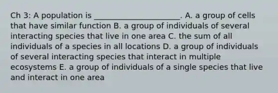 Ch 3: A population is ______________________. A. a group of cells that have similar function B. a group of individuals of several interacting species that live in one area C. the sum of all individuals of a species in all locations D. a group of individuals of several interacting species that interact in multiple ecosystems E. a group of individuals of a single species that live and interact in one area