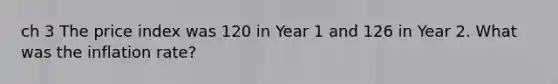 ch 3 The price index was 120 in Year 1 and 126 in Year 2. What was the inflation rate?