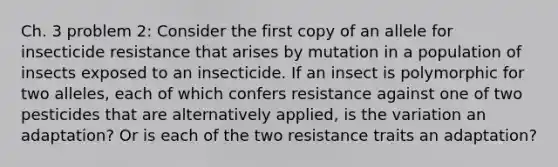 Ch. 3 problem 2: Consider the first copy of an allele for insecticide resistance that arises by mutation in a population of insects exposed to an insecticide. If an insect is polymorphic for two alleles, each of which confers resistance against one of two pesticides that are alternatively applied, is the variation an adaptation? Or is each of the two resistance traits an adaptation?