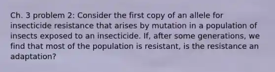 Ch. 3 problem 2: Consider the first copy of an allele for insecticide resistance that arises by mutation in a population of insects exposed to an insecticide. If, after some generations, we find that most of the population is resistant, is the resistance an adaptation?