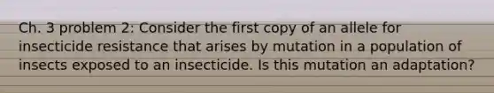 Ch. 3 problem 2: Consider the first copy of an allele for insecticide resistance that arises by mutation in a population of insects exposed to an insecticide. Is this mutation an adaptation?