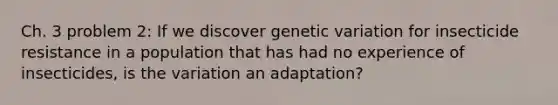 Ch. 3 problem 2: If we discover genetic variation for insecticide resistance in a population that has had no experience of insecticides, is the variation an adaptation?