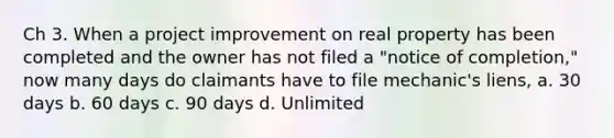 Ch 3. When a project improvement on real property has been completed and the owner has not filed a "notice of completion," now many days do claimants have to file mechanic's liens, a. 30 days b. 60 days c. 90 days d. Unlimited